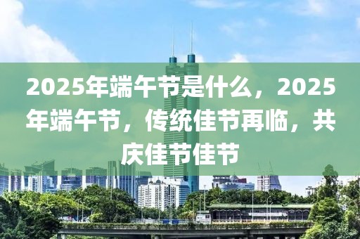 2025年端午節(jié)是什么，2025年端午節(jié)，傳統(tǒng)佳節(jié)再臨，共慶佳節(jié)佳節(jié)