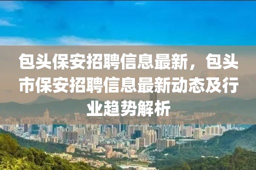 包頭保安招聘信息最新，包頭市保安招聘信息最新動(dòng)態(tài)及行業(yè)趨勢解析