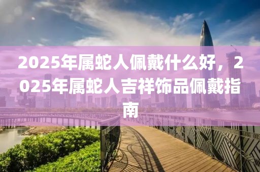 2025年屬蛇人佩戴什么好，2025年屬蛇人吉祥飾品佩戴指南