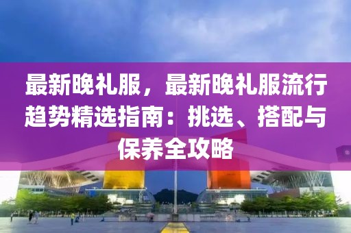 最新晚禮服，最新晚禮服流行趨勢精選指南：挑選、搭配與保養(yǎng)全攻略