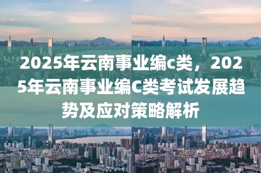 2025年云南事業(yè)編c類，2025年云南事業(yè)編C類考試發(fā)展趨勢(shì)及應(yīng)對(duì)策略解析