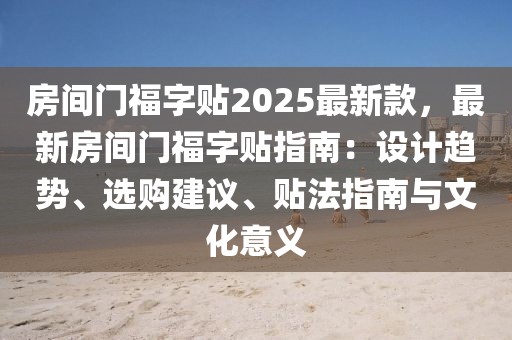 房間門(mén)福字貼2025最新款，最新房間門(mén)福字貼指南：設(shè)計(jì)趨勢(shì)、選購(gòu)建議、貼法指南與文化意義