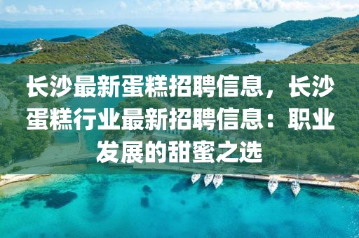 長沙最新蛋糕招聘信息，長沙蛋糕行業(yè)最新招聘信息：職業(yè)發(fā)展的甜蜜之選