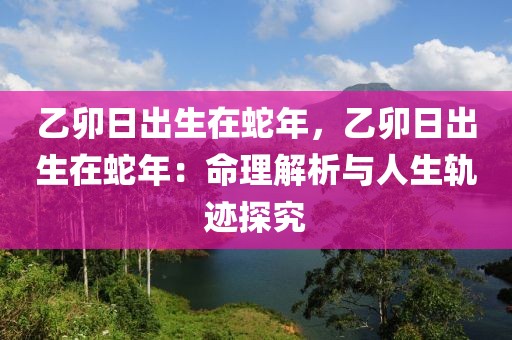 乙卯日出生在蛇年，乙卯日出生在蛇年：命理解析與人生軌跡探究