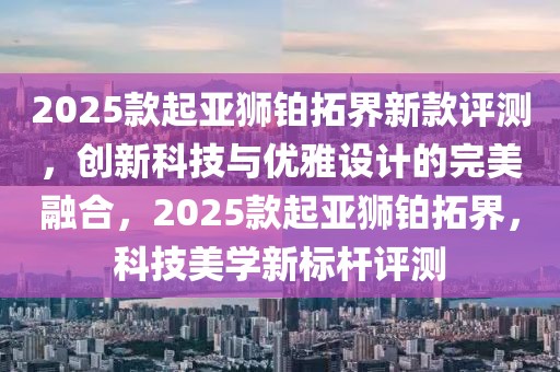 2025款起亞獅鉑拓界新款評(píng)測(cè)，創(chuàng)新科技與優(yōu)雅設(shè)計(jì)的完美融合，2025款起亞獅鉑拓界，科技美學(xué)新標(biāo)桿評(píng)測(cè)