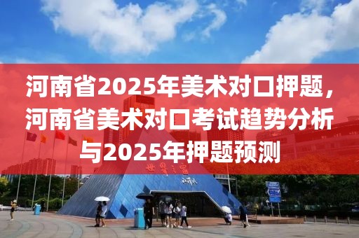 河南省2025年美術(shù)對(duì)口押題，河南省美術(shù)對(duì)口考試趨勢(shì)分析與2025年押題預(yù)測(cè)