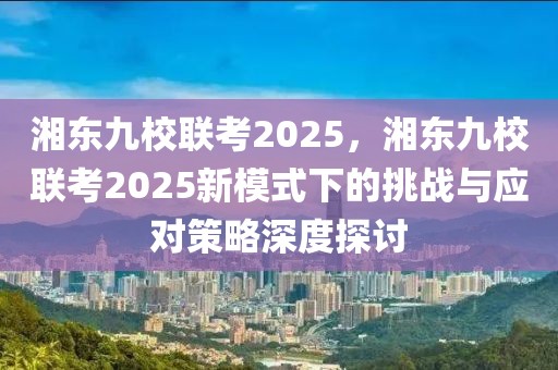 湘東九校聯(lián)考2025，湘東九校聯(lián)考2025新模式下的挑戰(zhàn)與應對策略深度探討