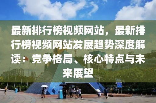 最新排行榜視頻網(wǎng)站，最新排行榜視頻網(wǎng)站發(fā)展趨勢深度解讀：競爭格局、核心特點(diǎn)與未來展望