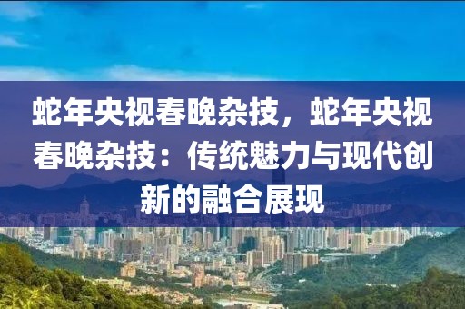 蛇年央視春晚雜技，蛇年央視春晚雜技：傳統(tǒng)魅力與現(xiàn)代創(chuàng)新的融合展現(xiàn)