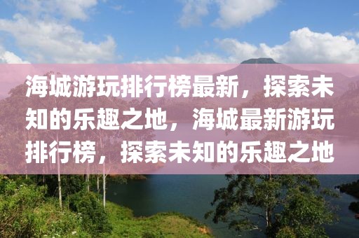 海城游玩排行榜最新，探索未知的樂趣之地，海城最新游玩排行榜，探索未知的樂趣之地