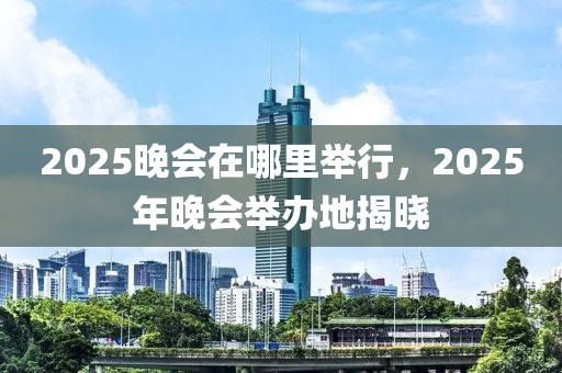 2025晚會(huì)在哪里舉行，2025年晚會(huì)舉辦地揭曉