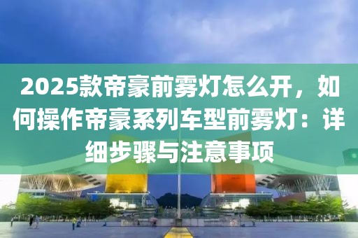 2025款帝豪前霧燈怎么開，如何操作帝豪系列車型前霧燈：詳細(xì)步驟與注意事項(xiàng)