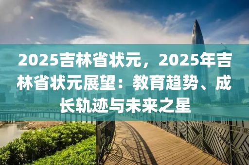 2025吉林省狀元，2025年吉林省狀元展望：教育趨勢、成長軌跡與未來之星