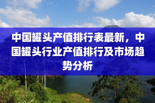 中國罐頭產(chǎn)值排行表最新，中國罐頭行業(yè)產(chǎn)值排行及市場趨勢分析