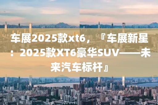 車展2025款xt6，『車展新星：2025款XT6豪華SUV——未來汽車標(biāo)桿』