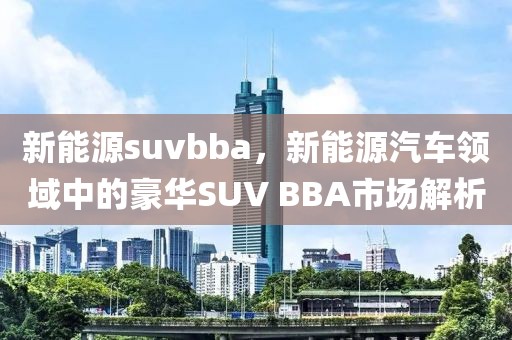 新能源suvbba，新能源汽車領(lǐng)域中的豪華SUV BBA市場解析