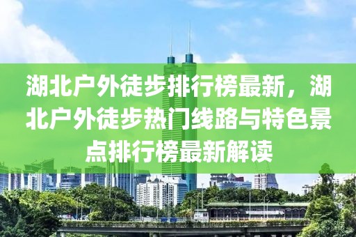 湖北戶外徒步排行榜最新，湖北戶外徒步熱門線路與特色景點(diǎn)排行榜最新解讀