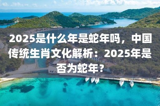 2025是什么年是蛇年嗎，中國(guó)傳統(tǒng)生肖文化解析：2025年是否為蛇年？