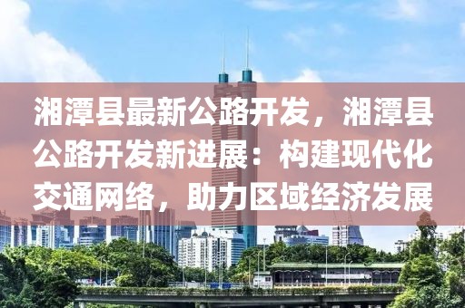 湘潭縣最新公路開發(fā)，湘潭縣公路開發(fā)新進展：構建現(xiàn)代化交通網(wǎng)絡，助力區(qū)域經(jīng)濟發(fā)展