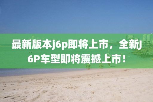 最新版本j6p即將上市，全新J6P車型即將震撼上市！