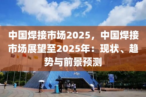 中國焊接市場2025，中國焊接市場展望至2025年：現(xiàn)狀、趨勢與前景預(yù)測