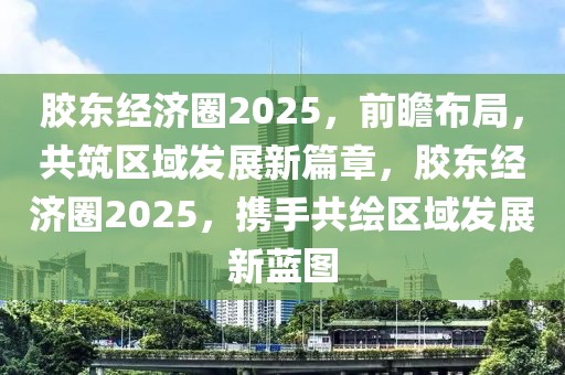 膠東經(jīng)濟(jì)圈2025，前瞻布局，共筑區(qū)域發(fā)展新篇章，膠東經(jīng)濟(jì)圈2025，攜手共繪區(qū)域發(fā)展新藍(lán)圖