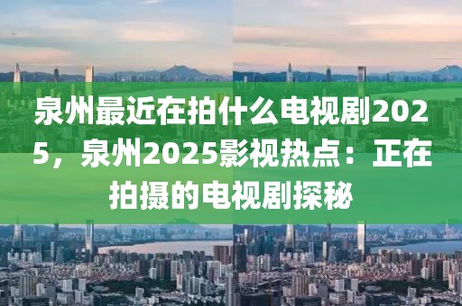 泉州最近在拍什么電視劇2025，泉州2025影視熱點(diǎn)：正在拍攝的電視劇探秘