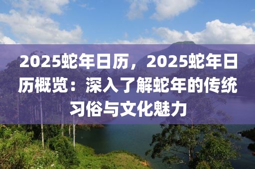 2025蛇年日歷，2025蛇年日歷概覽：深入了解蛇年的傳統(tǒng)習(xí)俗與文化魅力