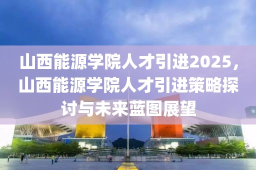 山西能源學(xué)院人才引進(jìn)2025，山西能源學(xué)院人才引進(jìn)策略探討與未來藍(lán)圖展望