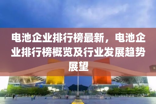 電池企業(yè)排行榜最新，電池企業(yè)排行榜概覽及行業(yè)發(fā)展趨勢展望