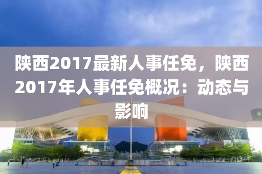 陜西2017最新人事任免，陜西2017年人事任免概況：動態(tài)與影響