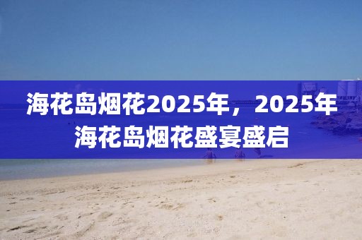 ?；◢u煙花2025年，2025年海花島煙花盛宴盛啟