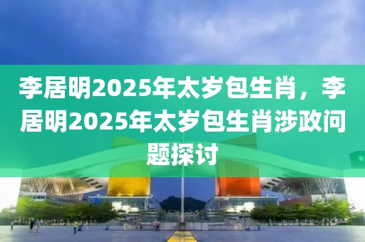 李居明2025年太歲包生肖，李居明2025年太歲包生肖涉政問題探討