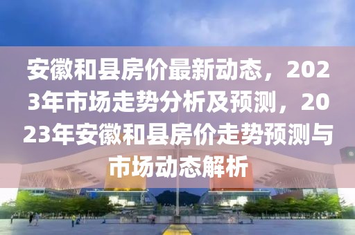 安徽和縣房價最新動態(tài)，2023年市場走勢分析及預(yù)測，2023年安徽和縣房價走勢預(yù)測與市場動態(tài)解析