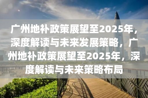 廣州地補(bǔ)政策展望至2025年，深度解讀與未來(lái)發(fā)展策略，廣州地補(bǔ)政策展望至2025年，深度解讀與未來(lái)策略布局