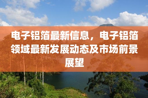 電子鋁箔最新信息，電子鋁箔領(lǐng)域最新發(fā)展動態(tài)及市場前景展望