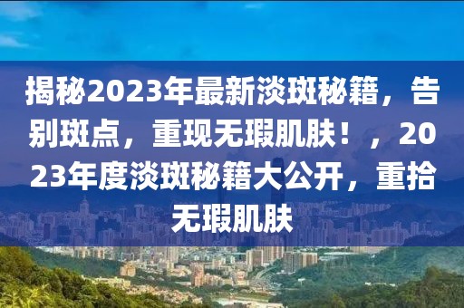 揭秘2023年最新淡斑秘籍，告別斑點，重現(xiàn)無瑕肌膚！，2023年度淡斑秘籍大公開，重拾無瑕肌膚