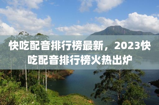 快吃配音排行榜最新，2023快吃配音排行榜火熱出爐