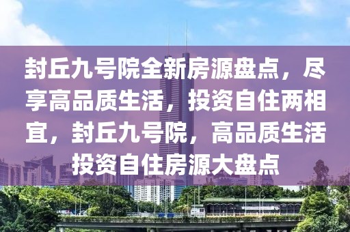 封丘九號院全新房源盤點，盡享高品質生活，投資自住兩相宜，封丘九號院，高品質生活投資自住房源大盤點