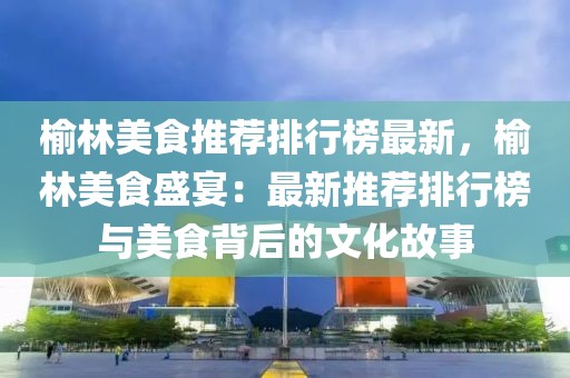 榆林美食推薦排行榜最新，榆林美食盛宴：最新推薦排行榜與美食背后的文化故事