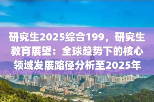 研究生2025綜合199，研究生教育展望：全球趨勢(shì)下的核心領(lǐng)域發(fā)展路徑分析至2025年