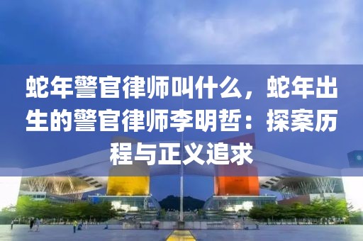 蛇年警官律師叫什么，蛇年出生的警官律師李明哲：探案歷程與正義追求