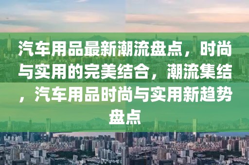 汽車用品最新潮流盤點(diǎn)，時尚與實(shí)用的完美結(jié)合，潮流集結(jié)，汽車用品時尚與實(shí)用新趨勢盤點(diǎn)