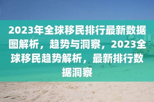 2023年全球移民排行最新數(shù)據(jù)圖解析，趨勢與洞察，2023全球移民趨勢解析，最新排行數(shù)據(jù)洞察