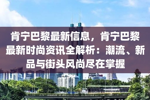 肯寧巴黎最新信息，肯寧巴黎最新時(shí)尚資訊全解析：潮流、新品與街頭風(fēng)尚盡在掌握