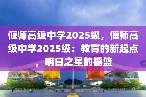 偃師高級中學2025級，偃師高級中學2025級：教育的新起點，明日之星的搖籃