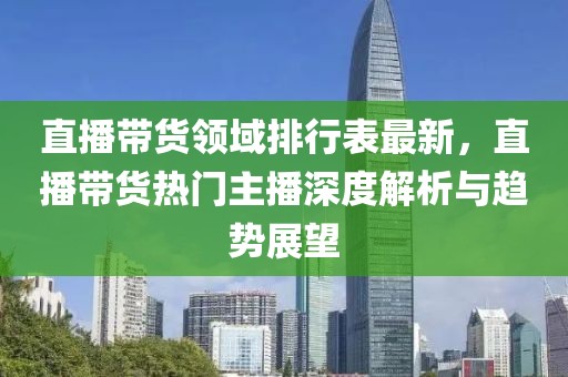 直播帶貨領(lǐng)域排行表最新，直播帶貨熱門主播深度解析與趨勢(shì)展望